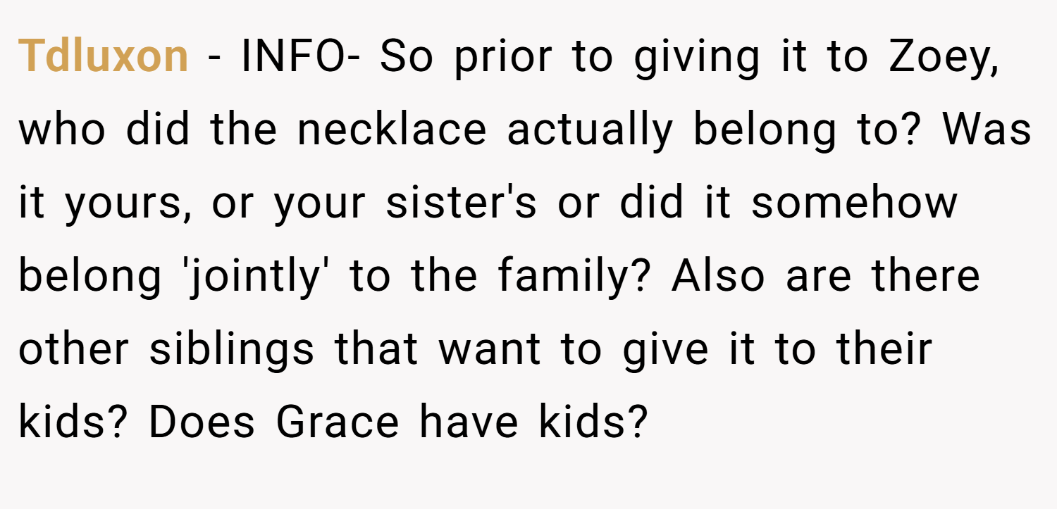 Tdluxon − INFO- So prior to giving it to Zoey, who did the necklace actually belong to? Was it yours, or your sister's or did it somehow belong 'jointly' to the family? Also are there other siblings that want to give it to their kids? Does Grace have kids?