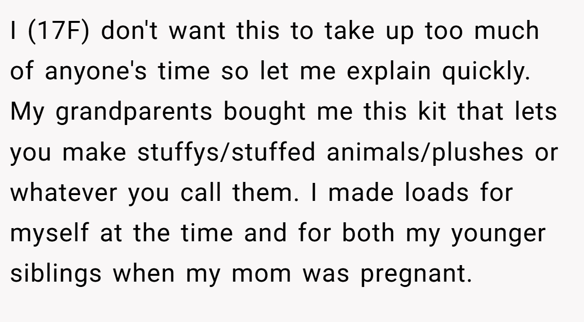 I (17F) don't want this to take up too much of anyone's time so let me explain quickly. My grandparents bought me this kit that lets you make stuffys/stuffed animals/plushes or whatever you call them. I made loads for myself at the time and for both my younger siblings when my mom was pregnant.