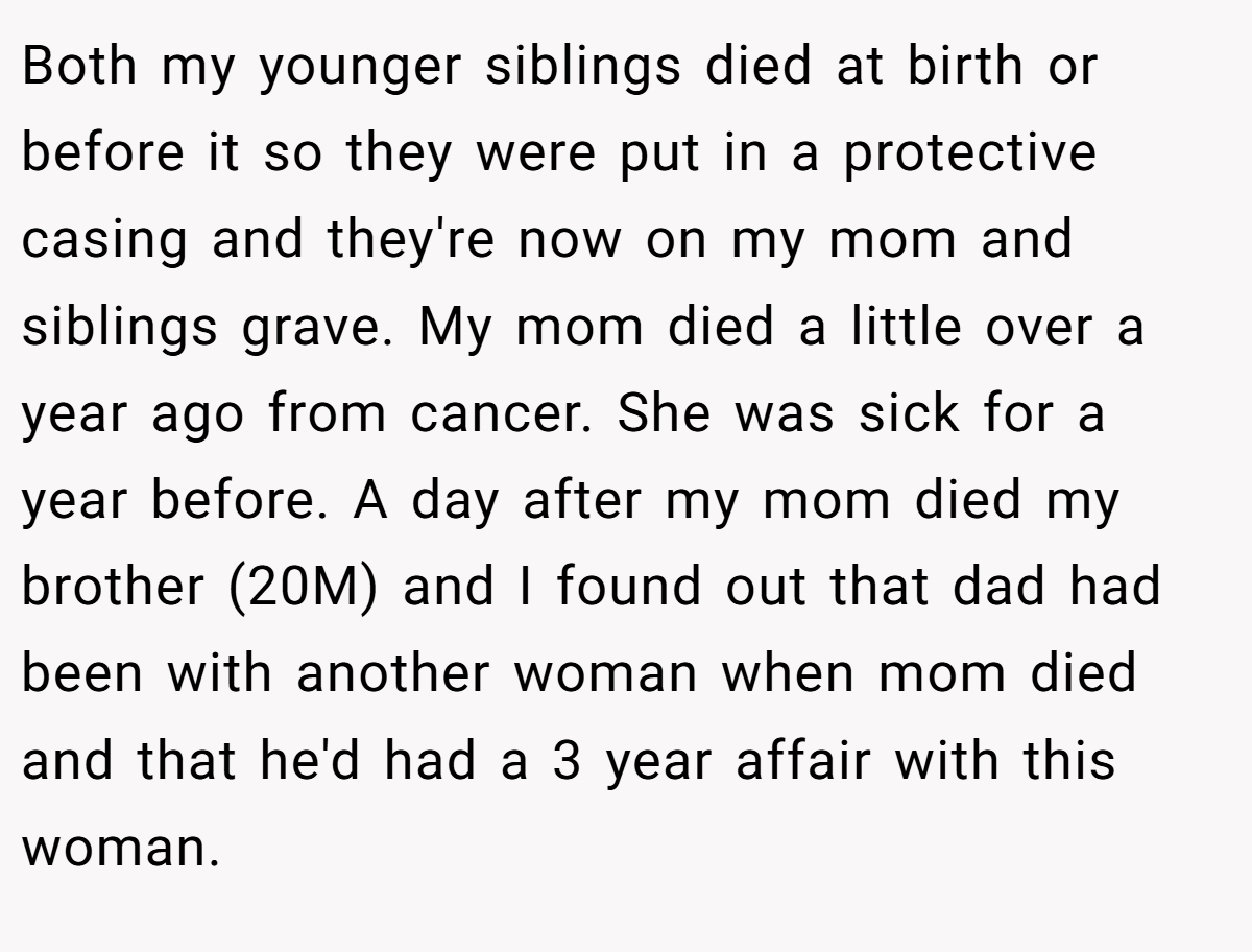 Both my younger siblings died at birth or before it so they were put in a protective casing and they're now on my mom and siblings grave. My mom died a little over a year ago from cancer. She was sick for a year before. A day after my mom died my brother (20M) and I found out that dad had been with another woman when mom died and that he'd had a 3 year affair with this woman.