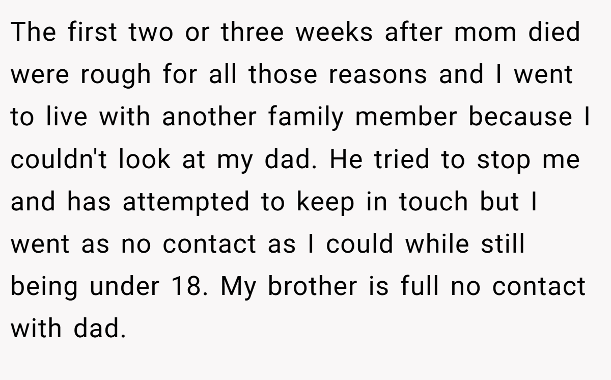 The first two or three weeks after mom died were rough for all those reasons and I went to live with another family member because I couldn't look at my dad. He tried to stop me and has attempted to keep in touch but I went as no contact as I could while still being under 18. My brother is full no contact with dad.