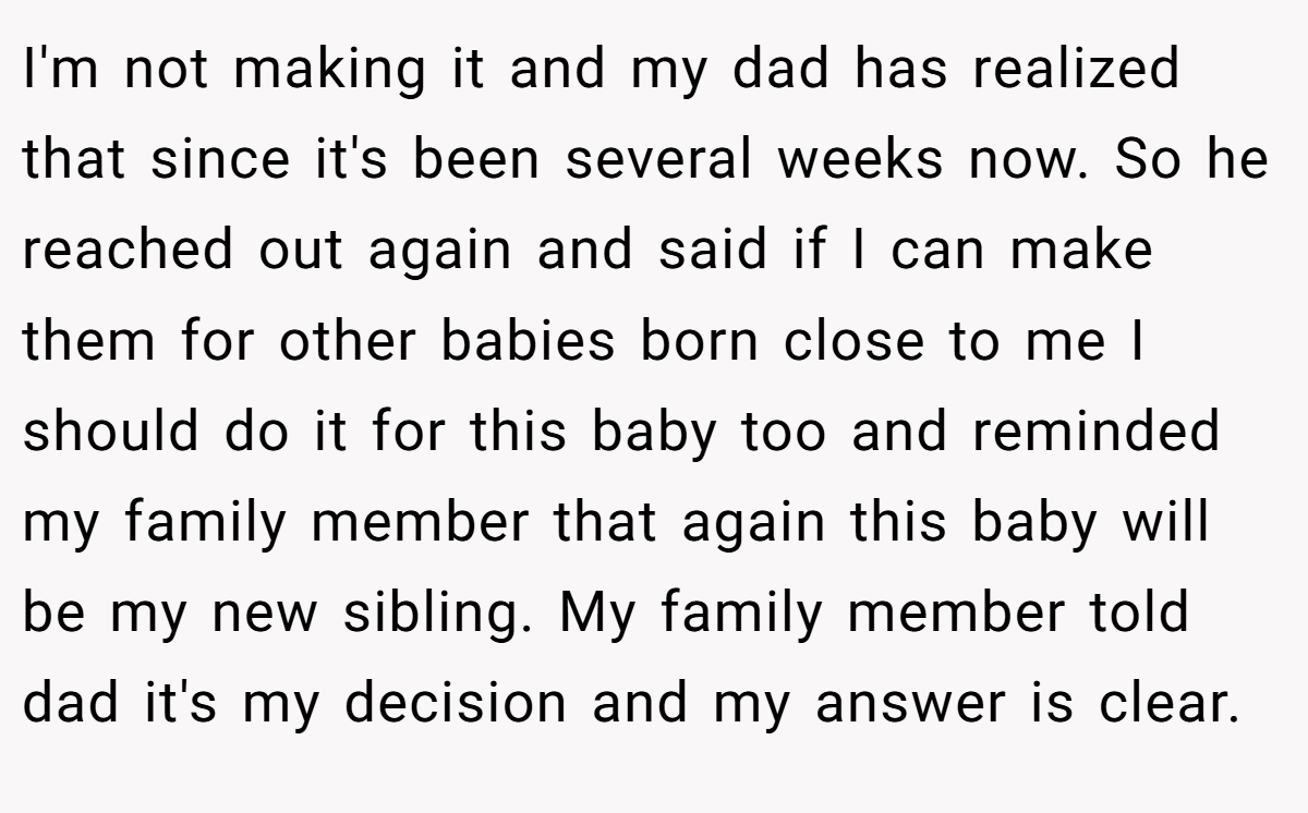 I'm not making it and my dad has realized that since it's been several weeks now. So he reached out again and said if I can make them for other babies born close to me I should do it for this baby too and reminded my family member that again this baby will be my new sibling. My family member told dad it's my decision and my answer is clear.