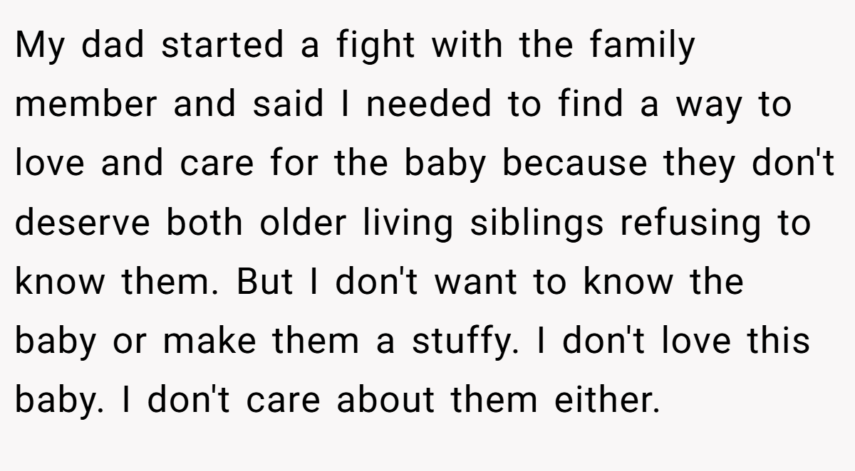 My dad started a fight with the family member and said I needed to find a way to love and care for the baby because they don't deserve both older living siblings refusing to know them. But I don't want to know the baby or make them a stuffy. I don't love this baby. I don't care about them either.