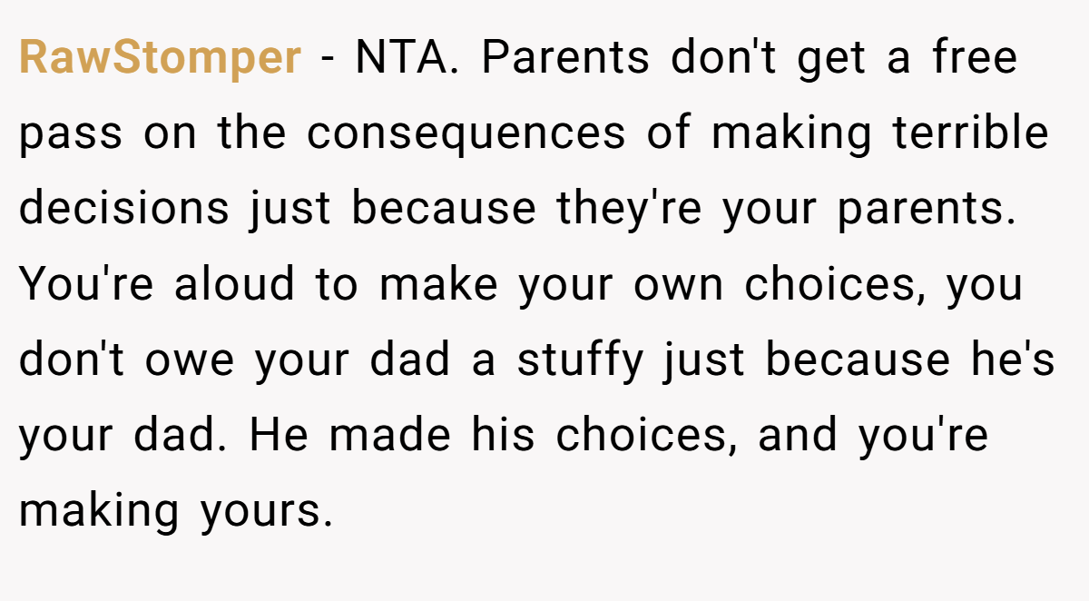 RawStomper − NTA. Parents don't get a free pass on the consequences of making terrible decisions just because they're your parents. You're aloud to make your own choices, you don't owe your dad a stuffy just because he's your dad. He made his choices, and you're making yours.