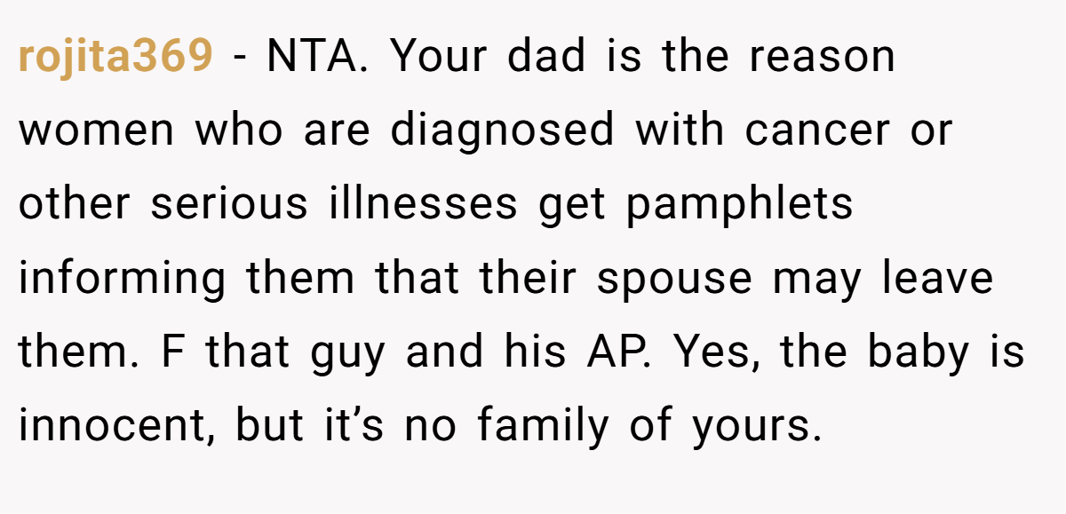 rojita369 − NTA. Your dad is the reason women who are diagnosed with cancer or other serious illnesses get pamphlets informing them that their spouse may leave them. F that guy and his AP. Yes, the baby is innocent, but it’s no family of yours.