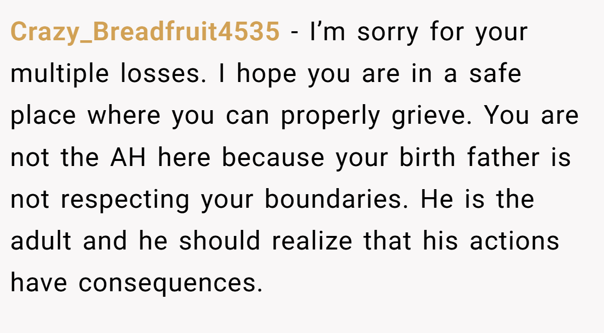 Crazy_Breadfruit4535 − I’m sorry for your multiple losses. I hope you are in a safe place where you can properly grieve. You are not the AH here because your birth father is not respecting your boundaries. He is the adult and he should realize that his actions have consequences.