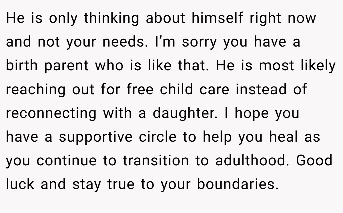He is only thinking about himself right now and not your needs. I’m sorry you have a birth parent who is like that. He is most likely reaching out for free child care instead of reconnecting with a daughter. I hope you have a supportive circle to help you heal as you continue to transition to adulthood. Good luck and stay true to your boundaries.
