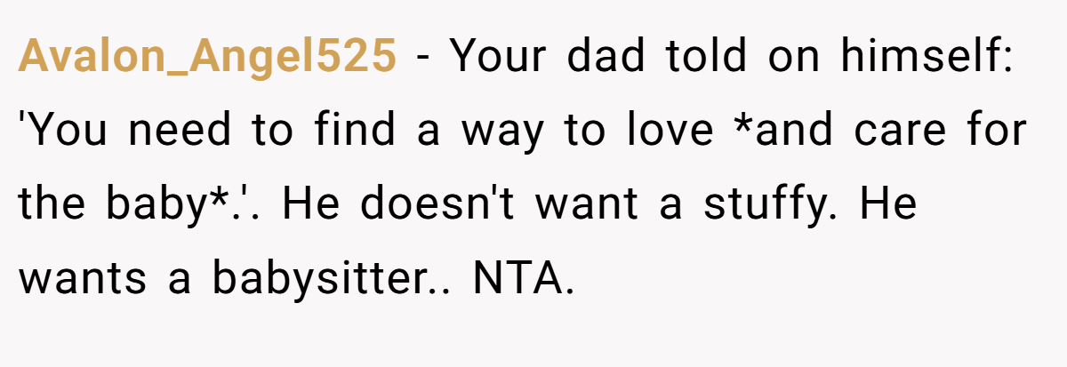 Avalon_Angel525 − Your dad told on himself: 'You need to find a way to love *and care for the baby*.'. He doesn't want a stuffy. He wants a babysitter.. NTA.