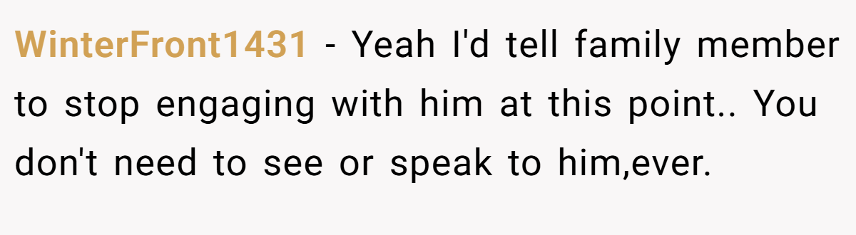 WinterFront1431 − Yeah I'd tell family member to stop engaging with him at this point.. You don't need to see or speak to him,ever.