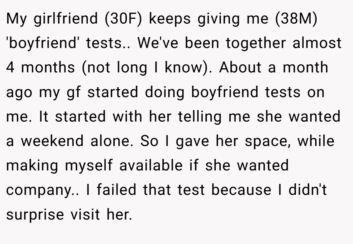 My girlfriend (30F) keeps giving me (38M) 'boyfriend' tests.. We've been together almost 4 months (not long I know). About a month ago my gf started doing boyfriend tests on me. It started with her telling me she wanted a weekend alone. So I gave her space, while making myself available if she wanted company.. I failed that test because I didn't surprise visit her.