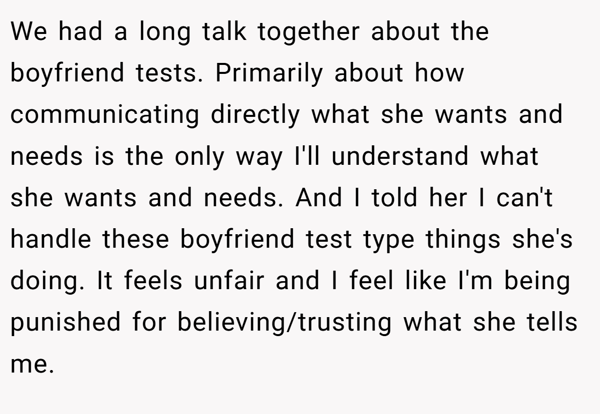 We had a long talk together about the boyfriend tests. Primarily about how communicating directly what she wants and needs is the only way I'll understand what she wants and needs. And I told her I can't handle these boyfriend test type things she's doing. It feels unfair and I feel like I'm being punished for believing/trusting what she tells me.