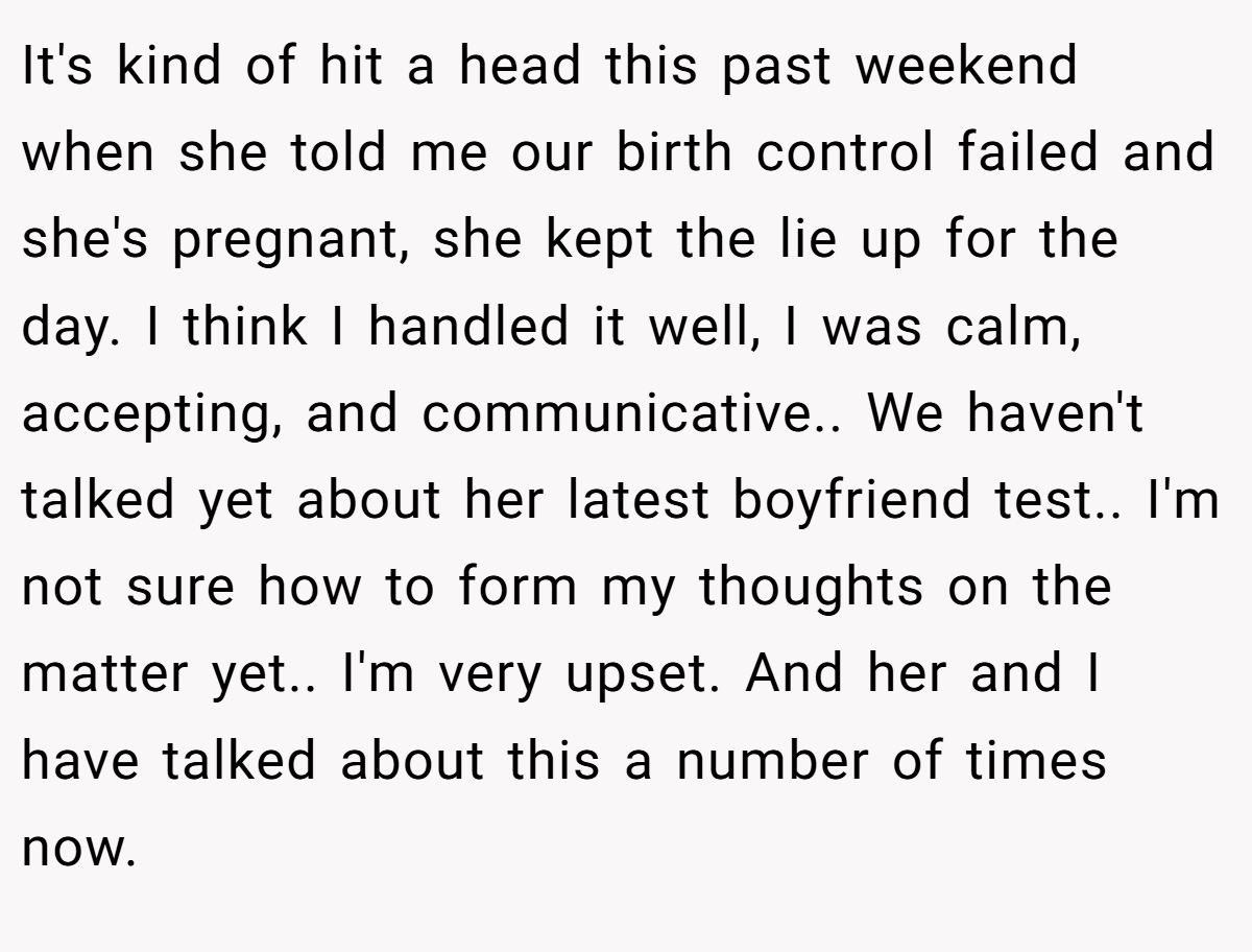It's kind of hit a head this past weekend when she told me our birth control failed and she's pregnant, she kept the lie up for the day. I think I handled it well, I was calm, accepting, and communicative.. We haven't talked yet about her latest boyfriend test.. I'm not sure how to form my thoughts on the matter yet.. I'm very upset. And her and I have talked about this a number of times now.