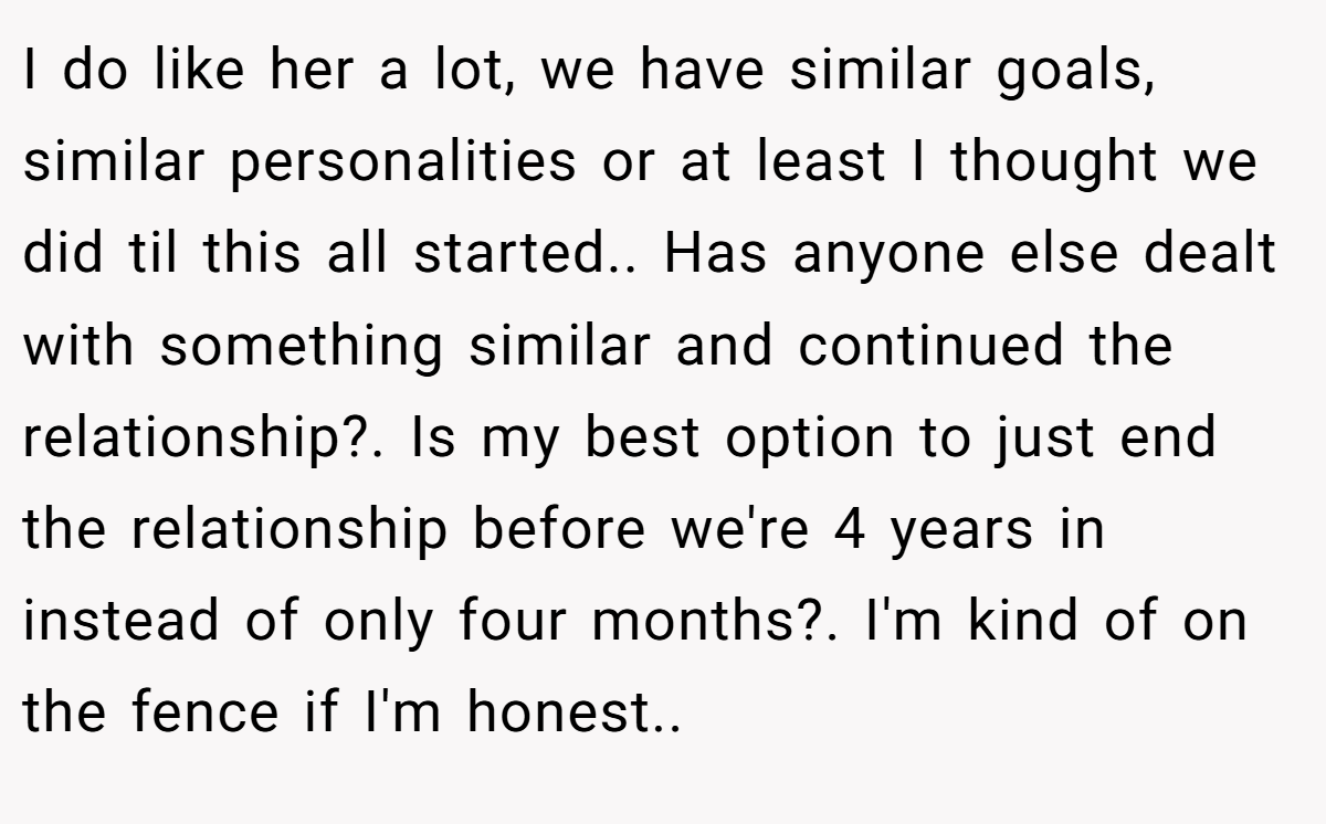 I do like her a lot, we have similar goals, similar personalities or at least I thought we did til this all started.. Has anyone else dealt with something similar and continued the relationship?. Is my best option to just end the relationship before we're 4 years in instead of only four months?. I'm kind of on the fence if I'm honest..