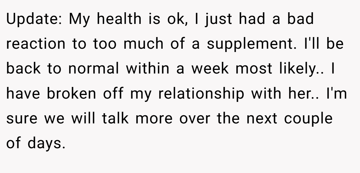 Update: My health is ok, I just had a bad reaction to too much of a supplement. I'll be back to normal within a week most likely.. I have broken off my relationship with her.. I'm sure we will talk more over the next couple of days.