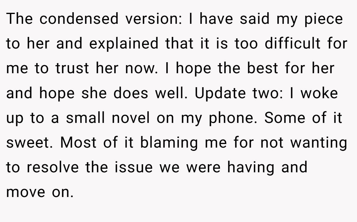 The condensed version: I have said my piece to her and explained that it is too difficult for me to trust her now. I hope the best for her and hope she does well. Update two: I woke up to a small novel on my phone. Some of it sweet. Most of it blaming me for not wanting to resolve the issue we were having and move on.
