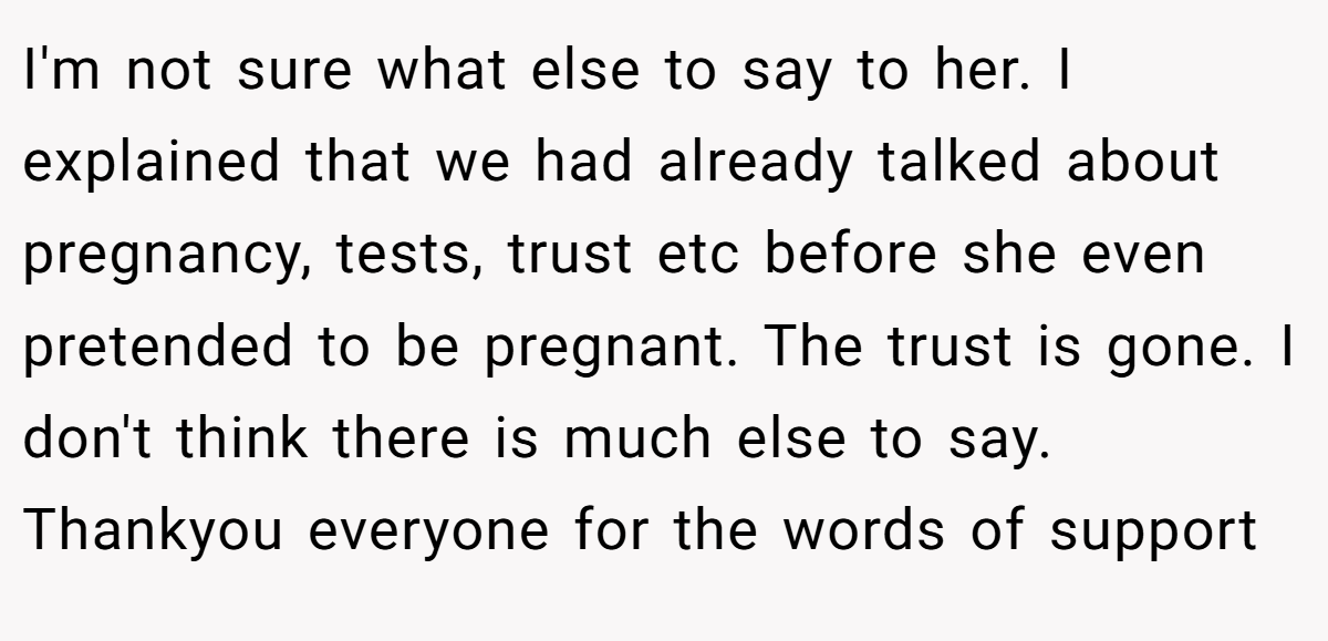 I'm not sure what else to say to her. I explained that we had already talked about pregnancy, tests, trust etc before she even pretended to be pregnant. The trust is gone. I don't think there is much else to say. Thankyou everyone for the words of support