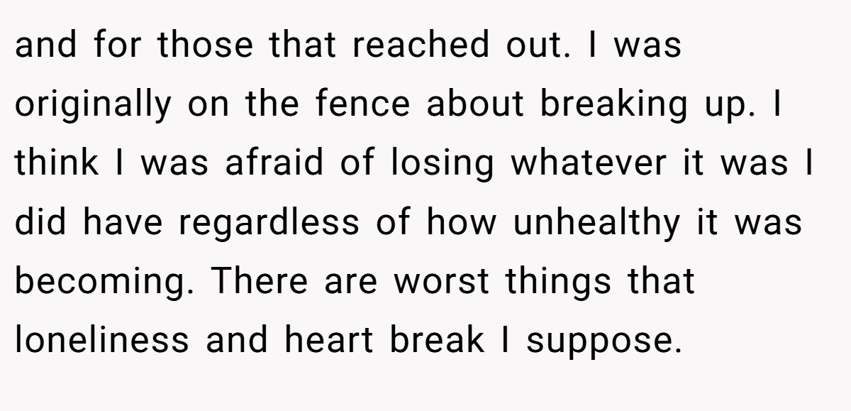 and for those that reached out. I was originally on the fence about breaking up. I think I was afraid of losing whatever it was I did have regardless of how unhealthy it was becoming. There are worst things that loneliness and heart break I suppose.