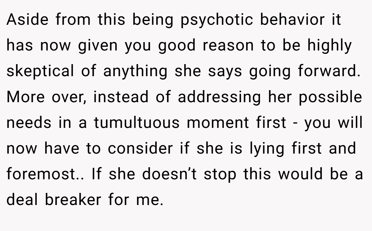 Aside from this being psychotic behavior it has now given you good reason to be highly skeptical of anything she says going forward. More over, instead of addressing her possible needs in a tumultuous moment first - you will now have to consider if she is lying first and foremost.. If she doesn’t stop this would be a deal breaker for me.