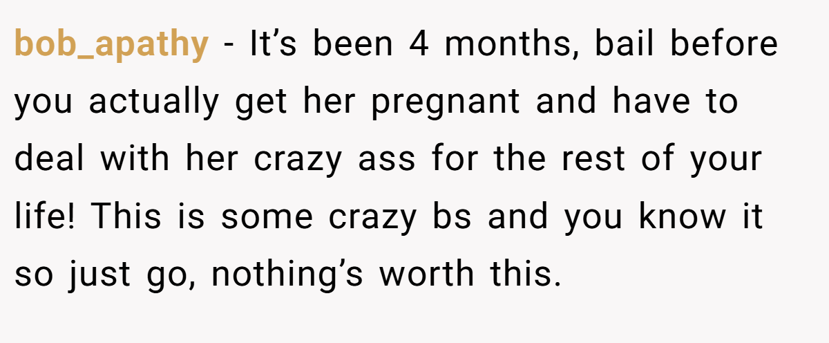 bob_apathy − It’s been 4 months, bail before you actually get her pregnant and have to deal with her crazy ass for the rest of your life! This is some crazy bs and you know it so just go, nothing’s worth this.