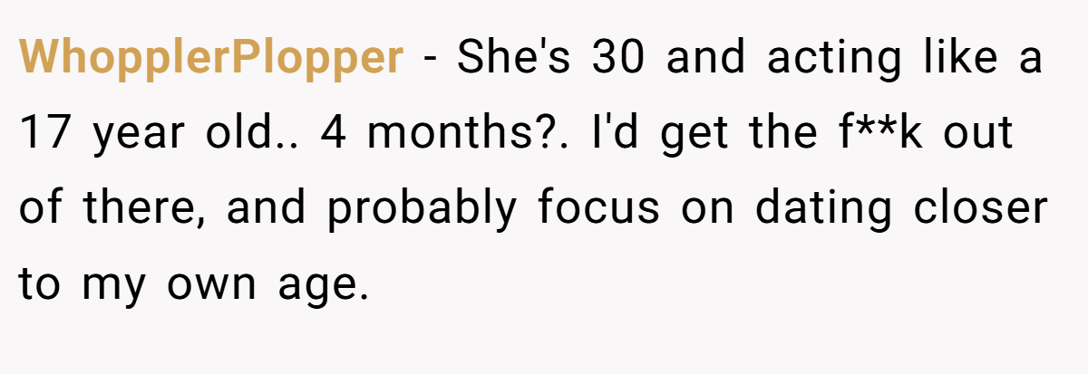WhopplerPlopper − She's 30 and acting like a 17 year old.. 4 months?. I'd get the f**k out of there, and probably focus on dating closer to my own age.