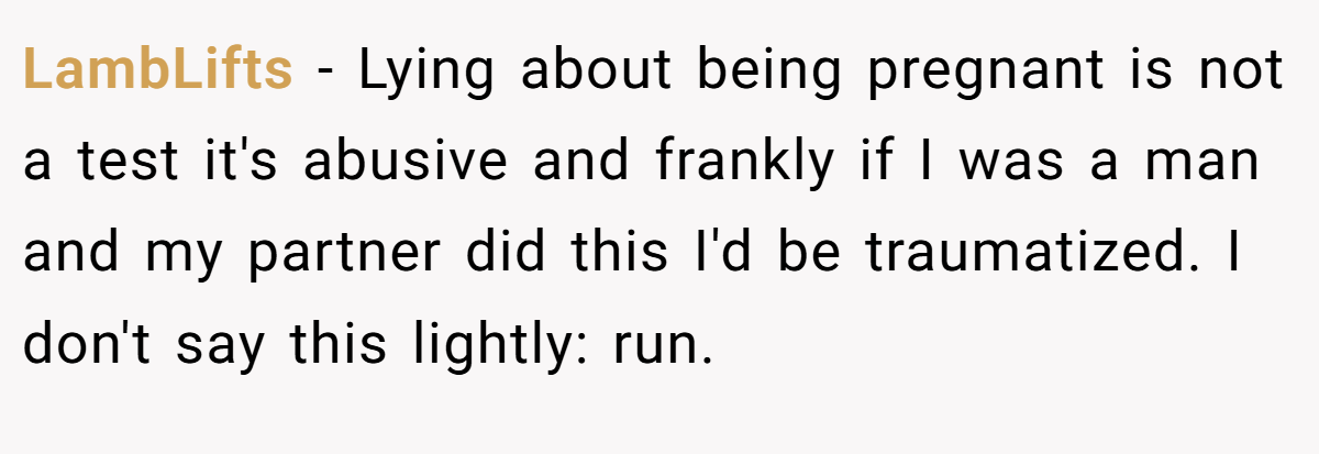 LambLifts − Lying about being pregnant is not a test it's abusive and frankly if I was a man and my partner did this I'd be traumatized. I don't say this lightly: run.