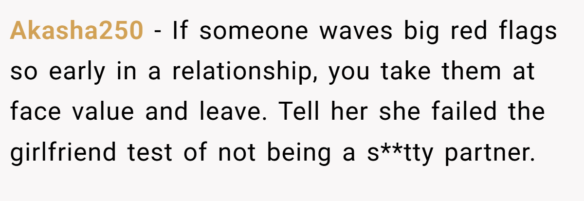 Akasha250 − If someone waves big red flags so early in a relationship, you take them at face value and leave. Tell her she failed the girlfriend test of not being a s**tty partner.