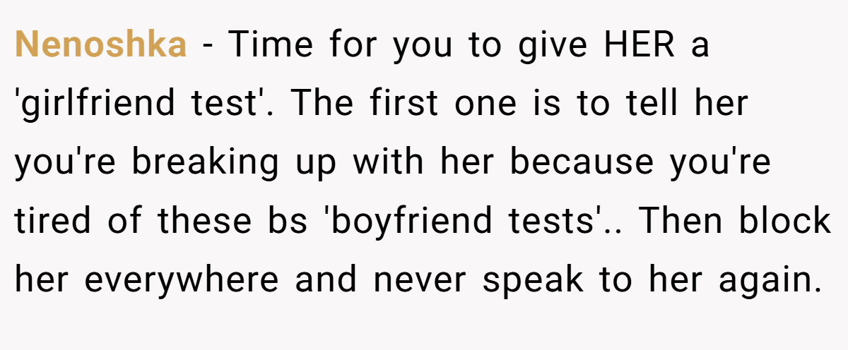 Nenoshka − Time for you to give HER a 'girlfriend test'. The first one is to tell her you're breaking up with her because you're tired of these bs 'boyfriend tests'.. Then block her everywhere and never speak to her again.