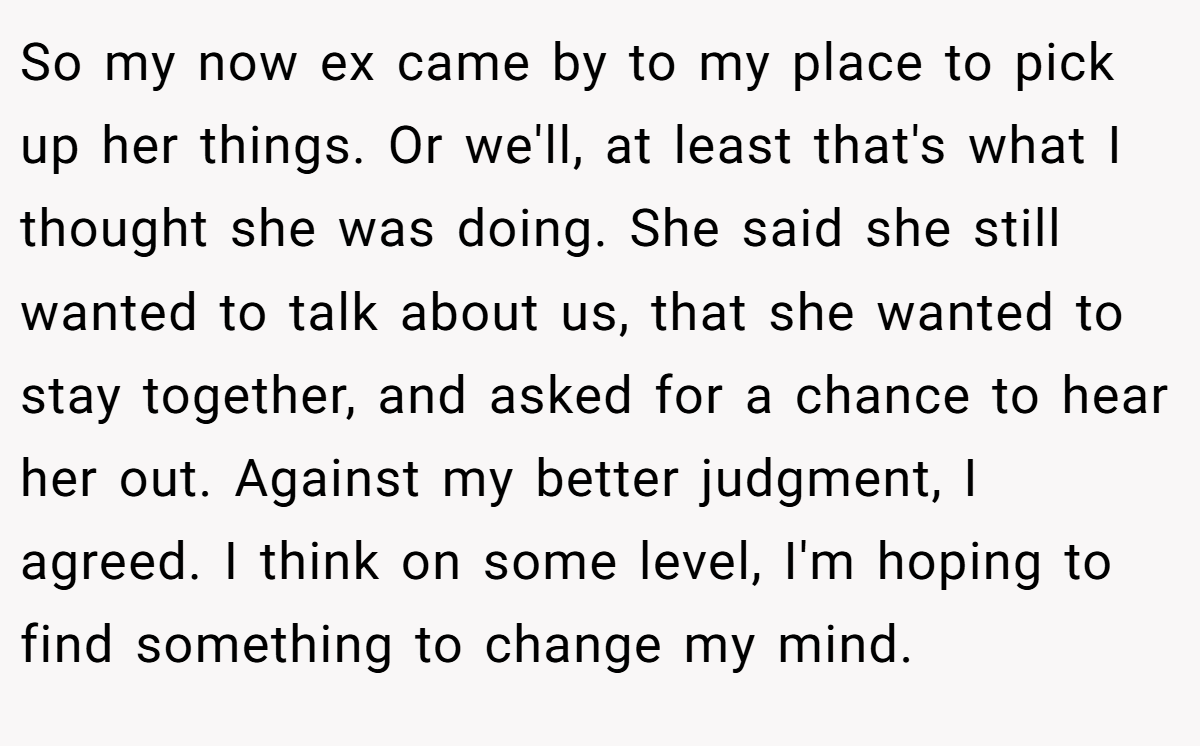 So my now ex came by to my place to pick up her things. Or we'll, at least that's what I thought she was doing. She said she still wanted to talk about us, that she wanted to stay together, and asked for a chance to hear her out. Against my better judgment, I agreed. I think on some level, I'm hoping to find something to change my mind.