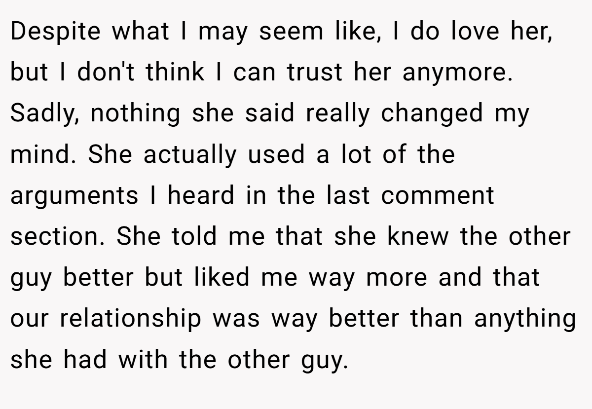 Despite what I may seem like, I do love her, but I don't think I can trust her anymore. Sadly, nothing she said really changed my mind. She actually used a lot of the arguments I heard in the last comment section. She told me that she knew the other guy better but liked me way more and that our relationship was way better than anything she had with the other guy.
