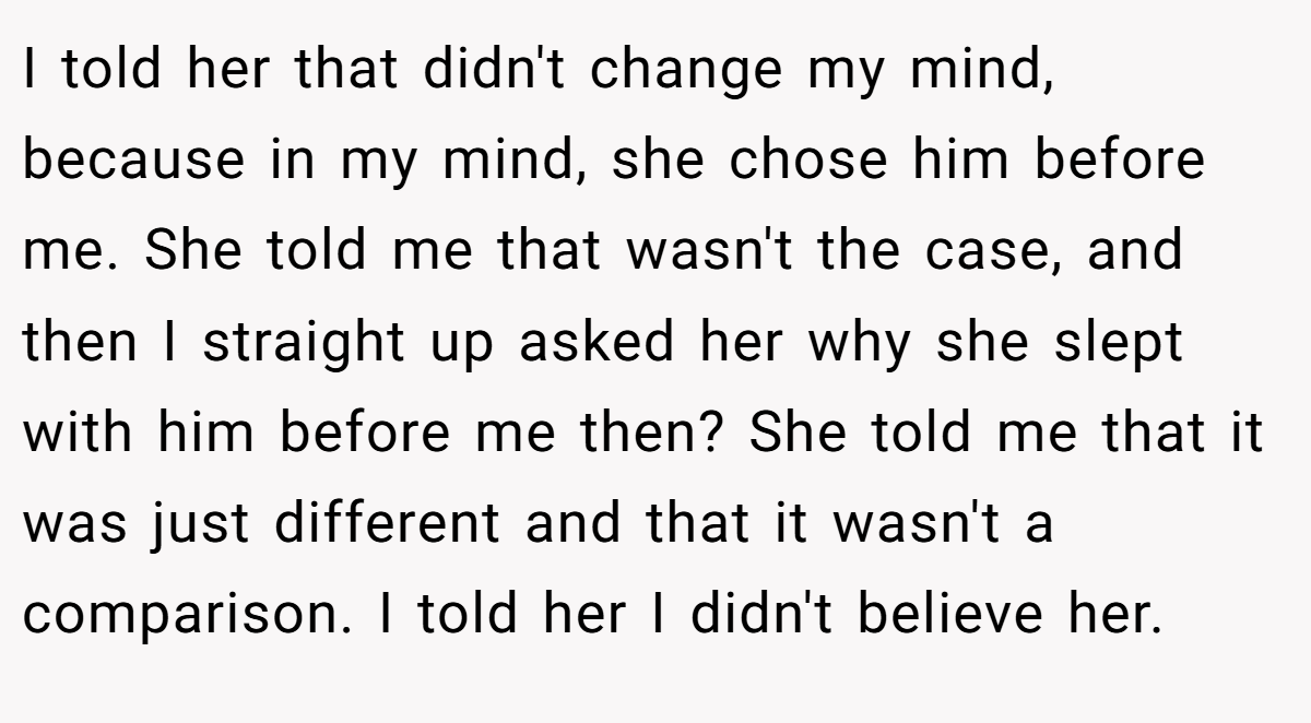 I told her that didn't change my mind, because in my mind, she chose him before me. She told me that wasn't the case, and then I straight up asked her why she slept with him before me then? She told me that it was just different and that it wasn't a comparison. I told her I didn't believe her.