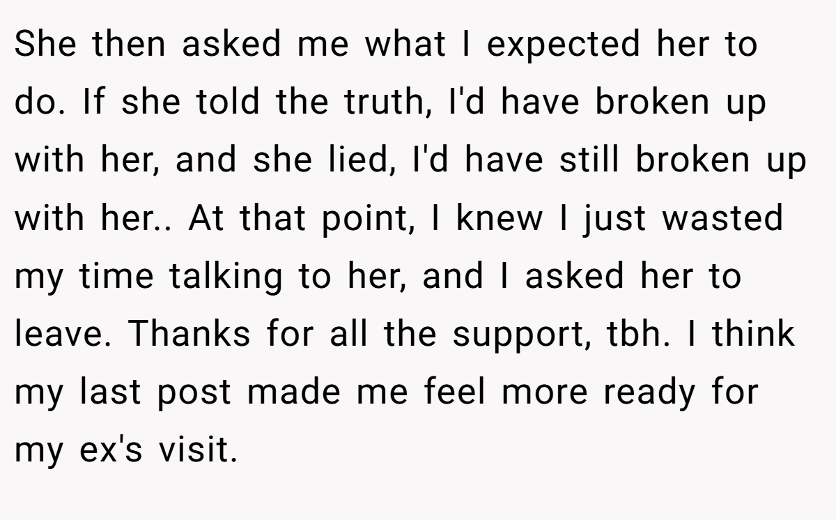 She then asked me what I expected her to do. If she told the truth, I'd have broken up with her, and she lied, I'd have still broken up with her.. At that point, I knew I just wasted my time talking to her, and I asked her to leave. Thanks for all the support, tbh. I think my last post made me feel more ready for my ex's visit.
