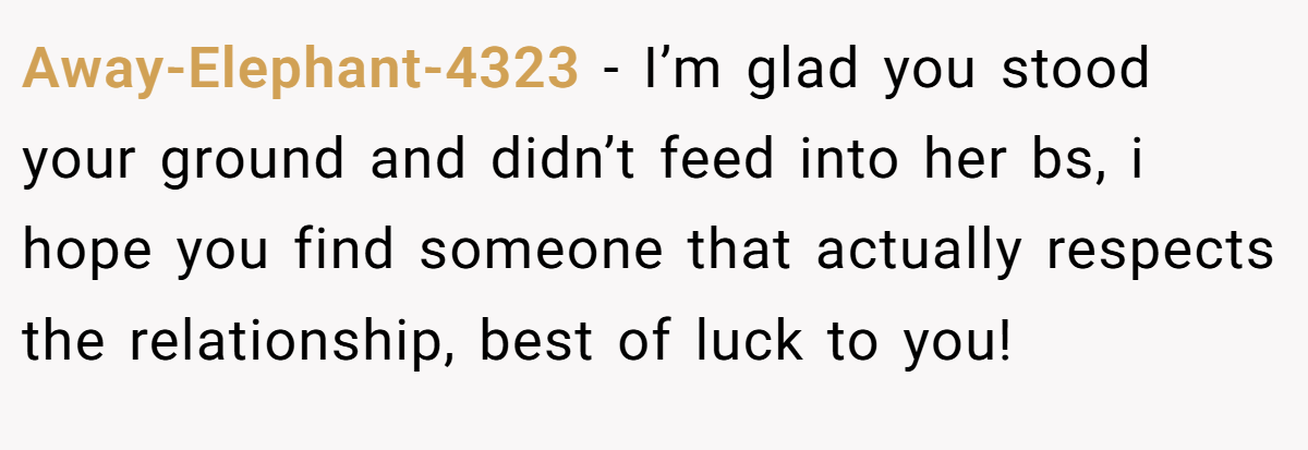 Away-Elephant-4323 − I’m glad you stood your ground and didn’t feed into her bs, i hope you find someone that actually respects the relationship, best of luck to you!