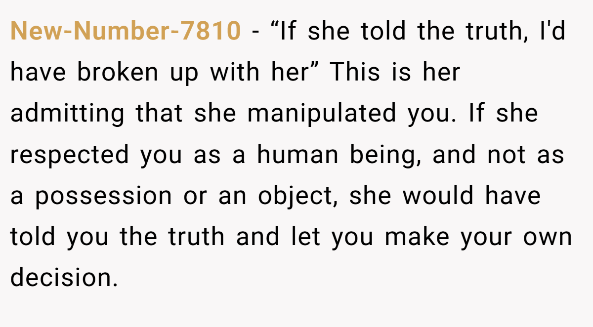 New-Number-7810 − “If she told the truth, I'd have broken up with her” This is her admitting that she manipulated you. If she respected you as a human being, and not as a possession or an object, she would have told you the truth and let you make your own decision. 