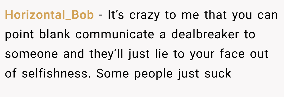 Horizontal_Bob − It’s crazy to me that you can point blank communicate a dealbreaker to someone and they’ll just lie to your face out of selfishness. Some people just suck