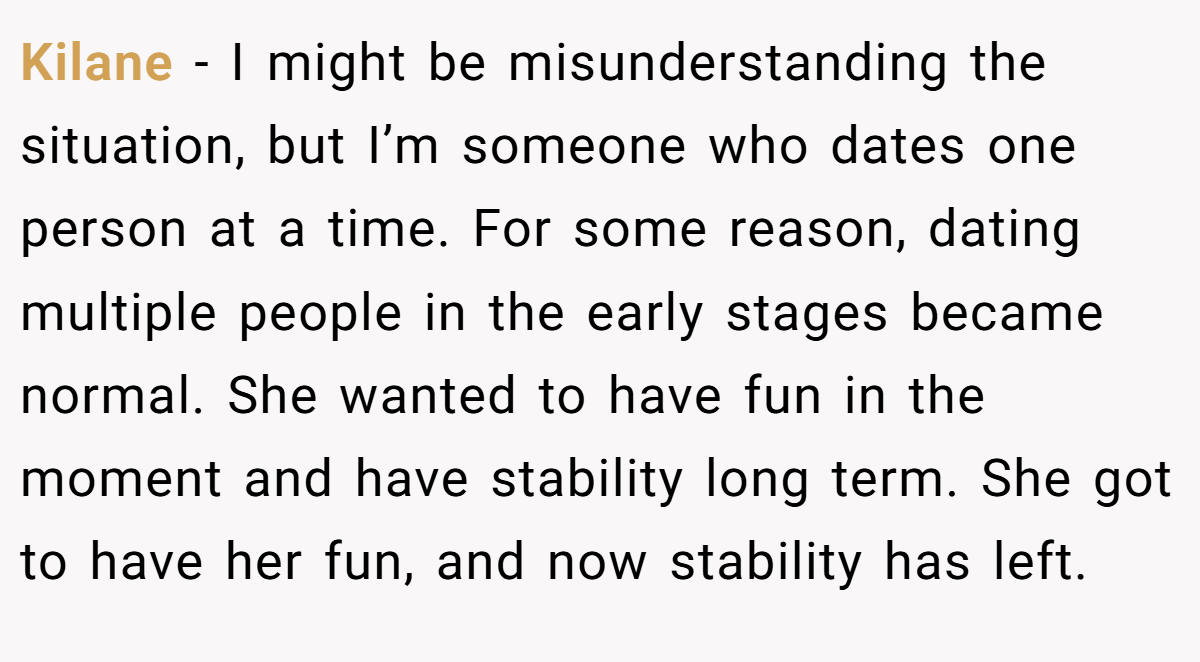 Kilane − I might be misunderstanding the situation, but I’m someone who dates one person at a time. For some reason, dating multiple people in the early stages became normal. She wanted to have fun in the moment and have stability long term. She got to have her fun, and now stability has left.