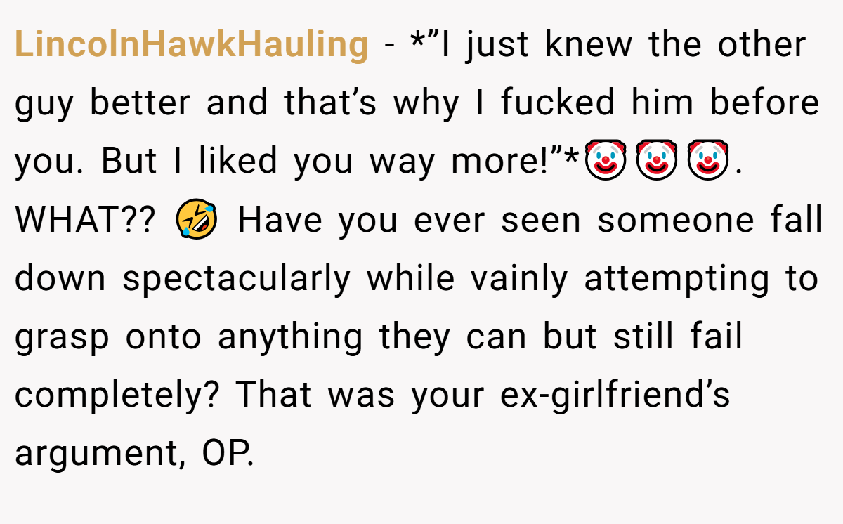 LincolnHawkHauling − *”I just knew the other guy better and that’s why I fucked him before you. But I liked you way more!”*🤡🤡🤡. WHAT?? 🤣 Have you ever seen someone fall down spectacularly while vainly attempting to grasp onto anything they can but still fail completely? That was your ex-girlfriend’s argument, OP.