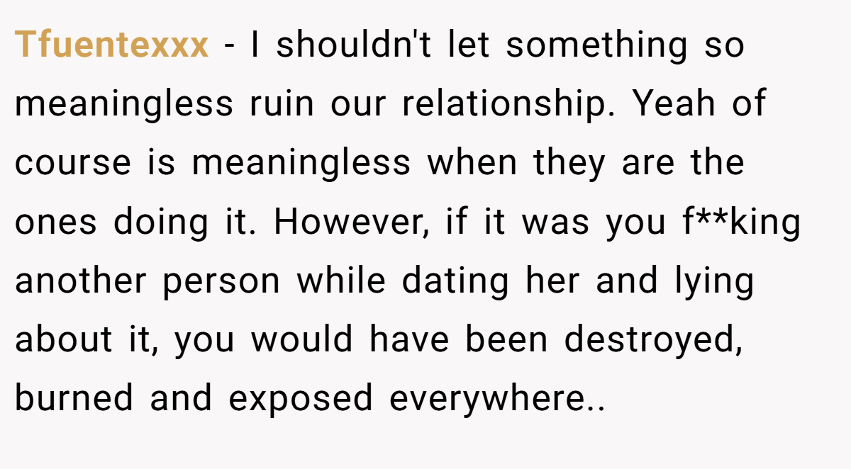 Tfuentexxx −  I shouldn't let something so meaningless ruin our relationship. Yeah of course is meaningless when they are the ones doing it. However, if it was you f**king another person while dating her and lying about it, you would have been destroyed, burned and exposed everywhere..