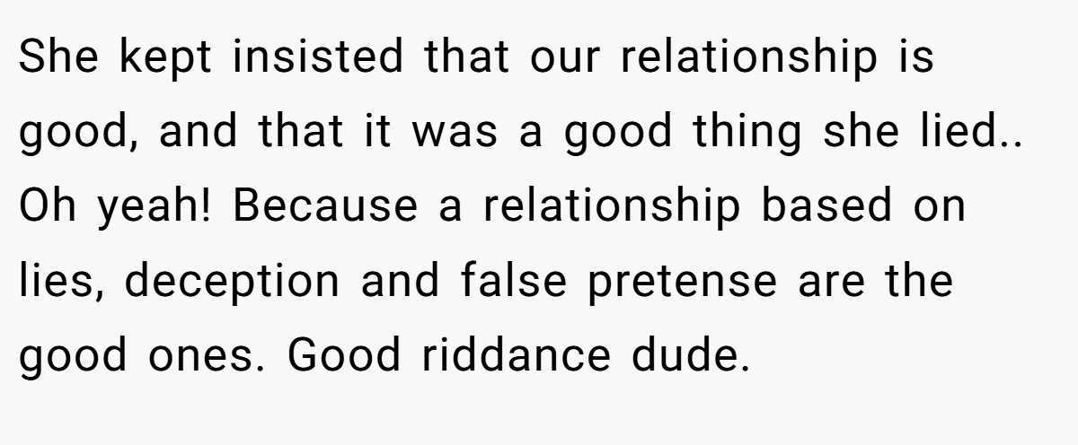 She kept insisted that our relationship is good, and that it was a good thing she lied.. Oh yeah! Because a relationship based on lies, deception and false pretense are the good ones. Good riddance dude.