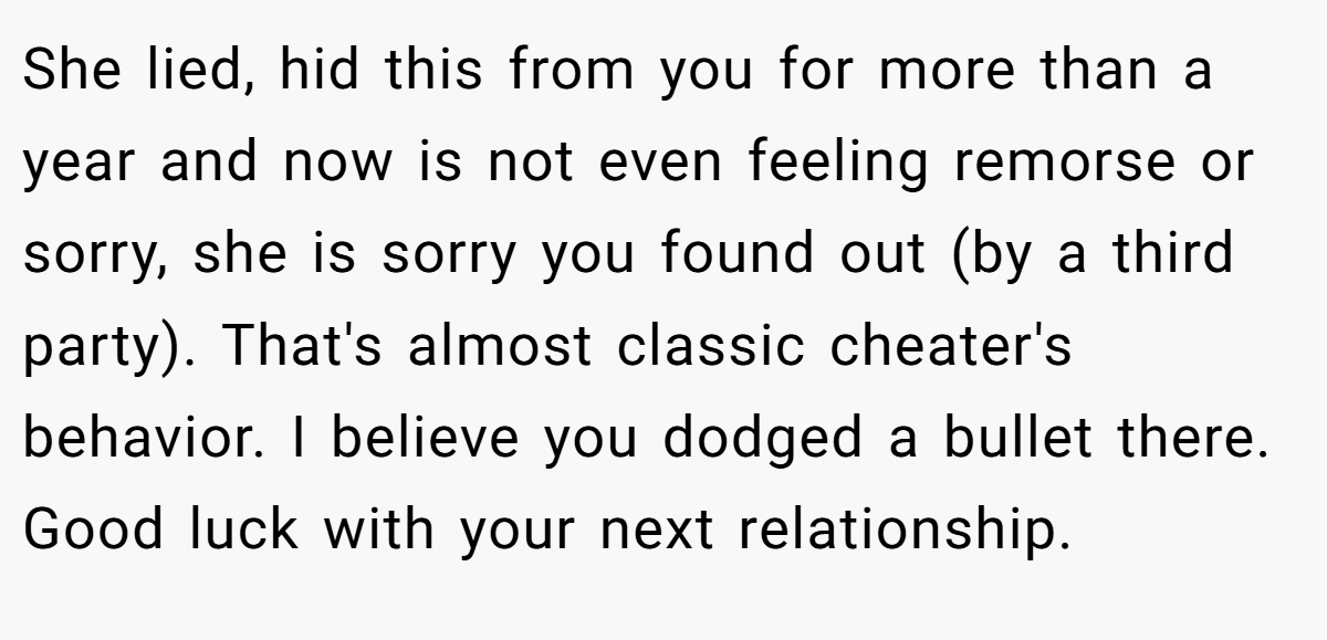 She lied, hid this from you for more than a year and now is not even feeling remorse or sorry, she is sorry you found out (by a third party). That's almost classic cheater's behavior. I believe you dodged a bullet there. Good luck with your next relationship.