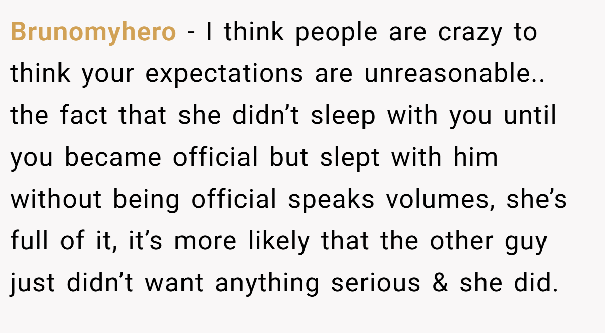 Brunomyhero − I think people are crazy to think your expectations are unreasonable.. the fact that she didn’t sleep with you until you became official but slept with him without being official speaks volumes, she’s full of it, it’s more likely that the other guy just didn’t want anything serious & she did.