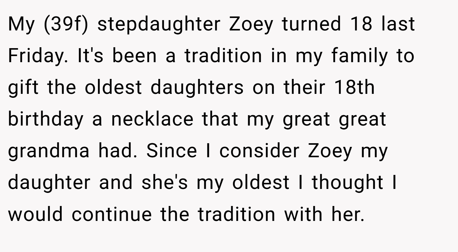 My (39f) stepdaughter Zoey turned 18 last Friday. It's been a tradition in my family to gift the oldest daughters on their 18th birthday a necklace that my great great grandma had. Since I consider Zoey my daughter and she's my oldest I thought I would continue the tradition with her.