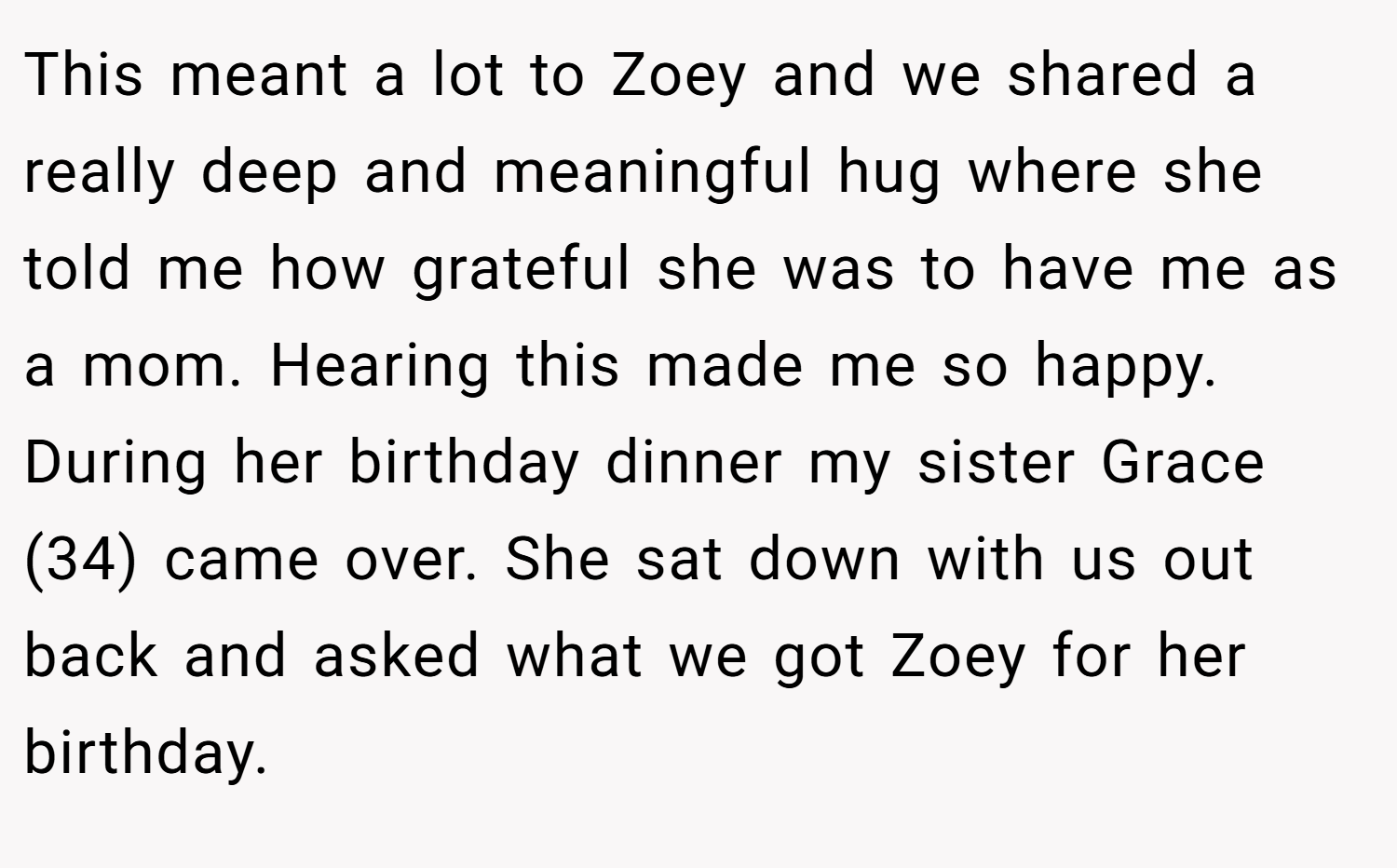This meant a lot to Zoey and we shared a really deep and meaningful hug where she told me how grateful she was to have me as a mom. Hearing this made me so happy. During her birthday dinner my sister Grace (34) came over. She sat down with us out back and asked what we got Zoey for her birthday.