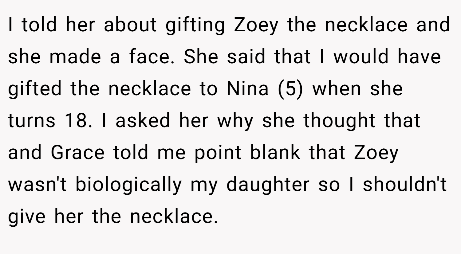 I told her about gifting Zoey the necklace and she made a face. She said that I would have gifted the necklace to Nina (5) when she turns 18. I asked her why she thought that and Grace told me point blank that Zoey wasn't biologically my daughter so I shouldn't give her the necklace.