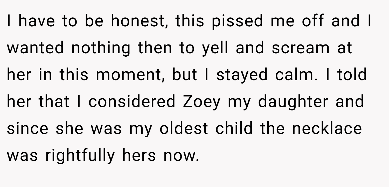 I have to be honest, this pissed me off and I wanted nothing then to yell and scream at her in this moment, but I stayed calm. I told her that I considered Zoey my daughter and since she was my oldest child the necklace was rightfully hers now.