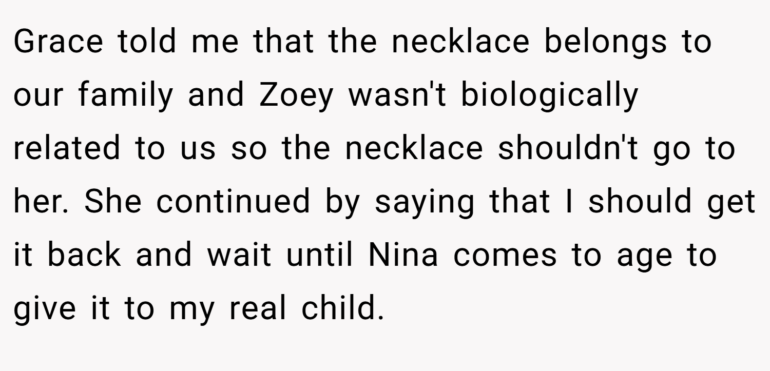 Grace told me that the necklace belongs to our family and Zoey wasn't biologically related to us so the necklace shouldn't go to her. She continued by saying that I should get it back and wait until Nina comes to age to give it to my real child.