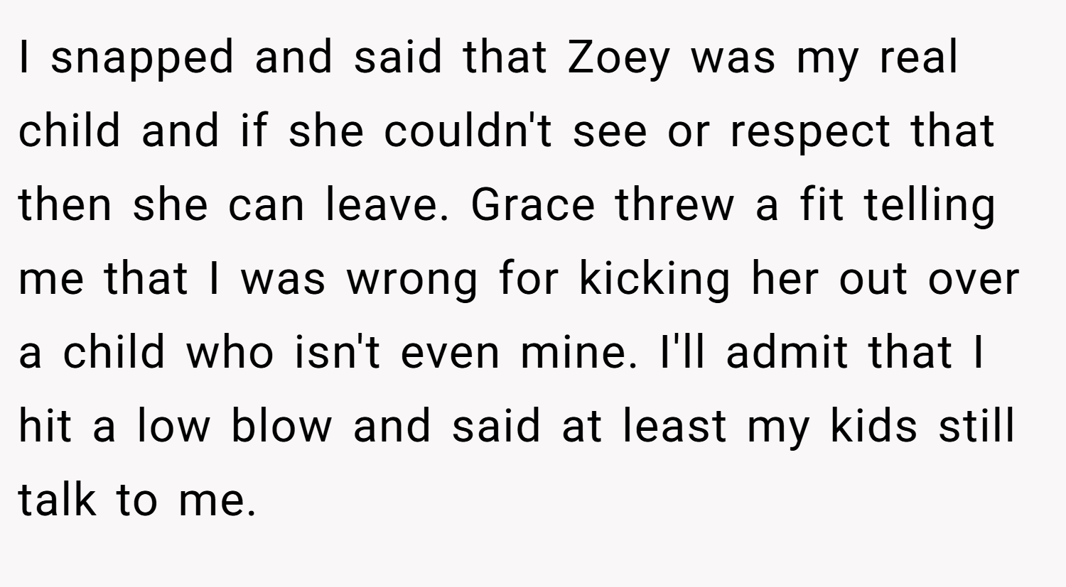 I snapped and said that Zoey was my real child and if she couldn't see or respect that then she can leave. Grace threw a fit telling me that I was wrong for kicking her out over a child who isn't even mine. I'll admit that I hit a low blow and said at least my kids still talk to me.