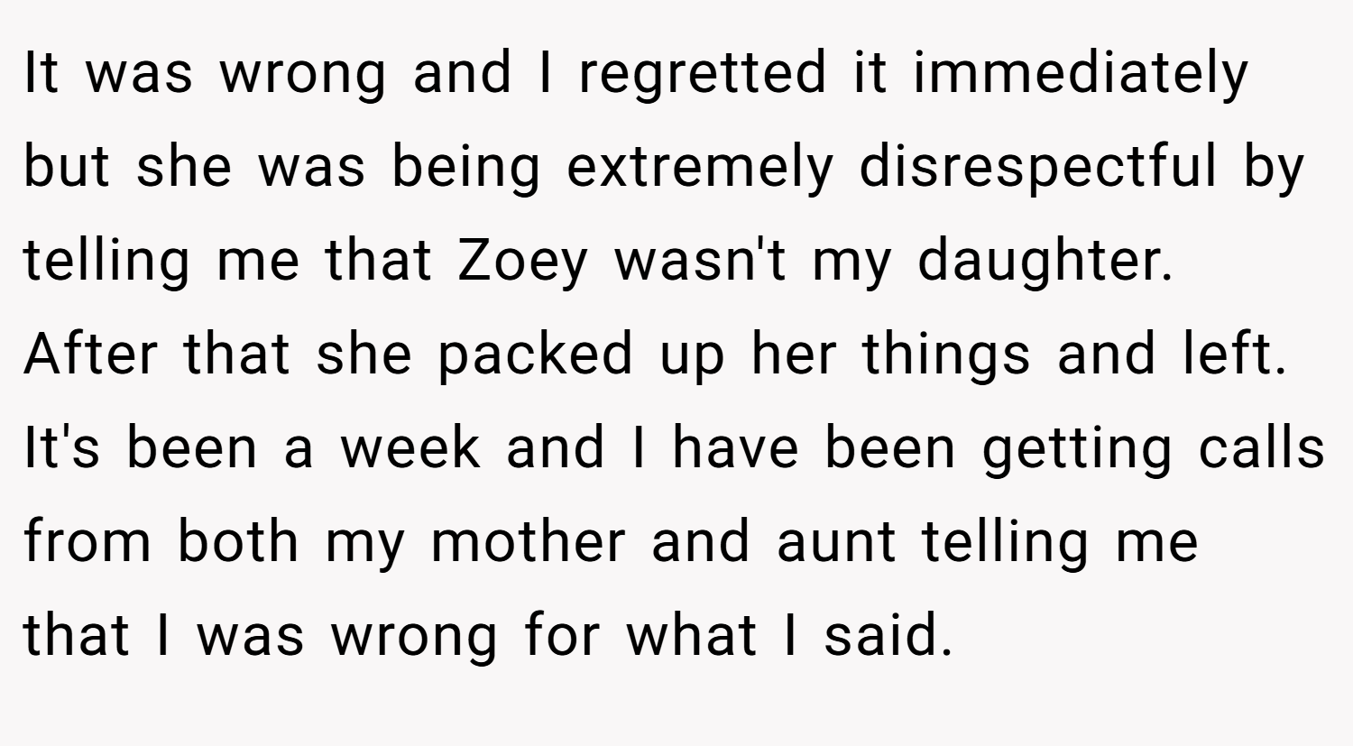 It was wrong and I regretted it immediately but she was being extremely disrespectful by telling me that Zoey wasn't my daughter. After that she packed up her things and left. It's been a week and I have been getting calls from both my mother and aunt telling me that I was wrong for what I said.