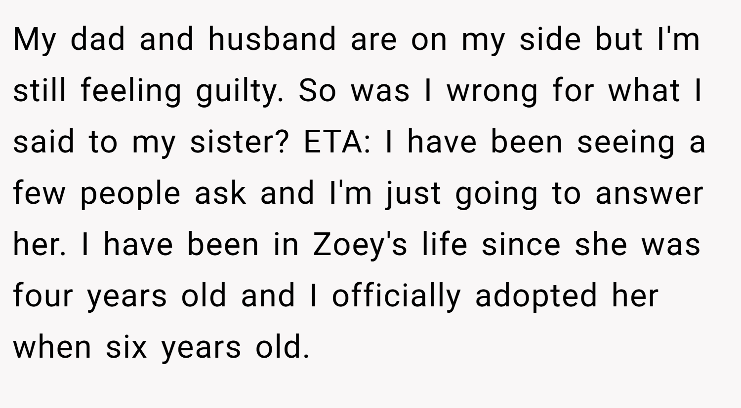 My dad and husband are on my side but I'm still feeling guilty. So was I wrong for what I said to my sister? ETA: I have been seeing a few people ask and I'm just going to answer her. I have been in Zoey's life since she was four years old and I officially adopted her when six years old.