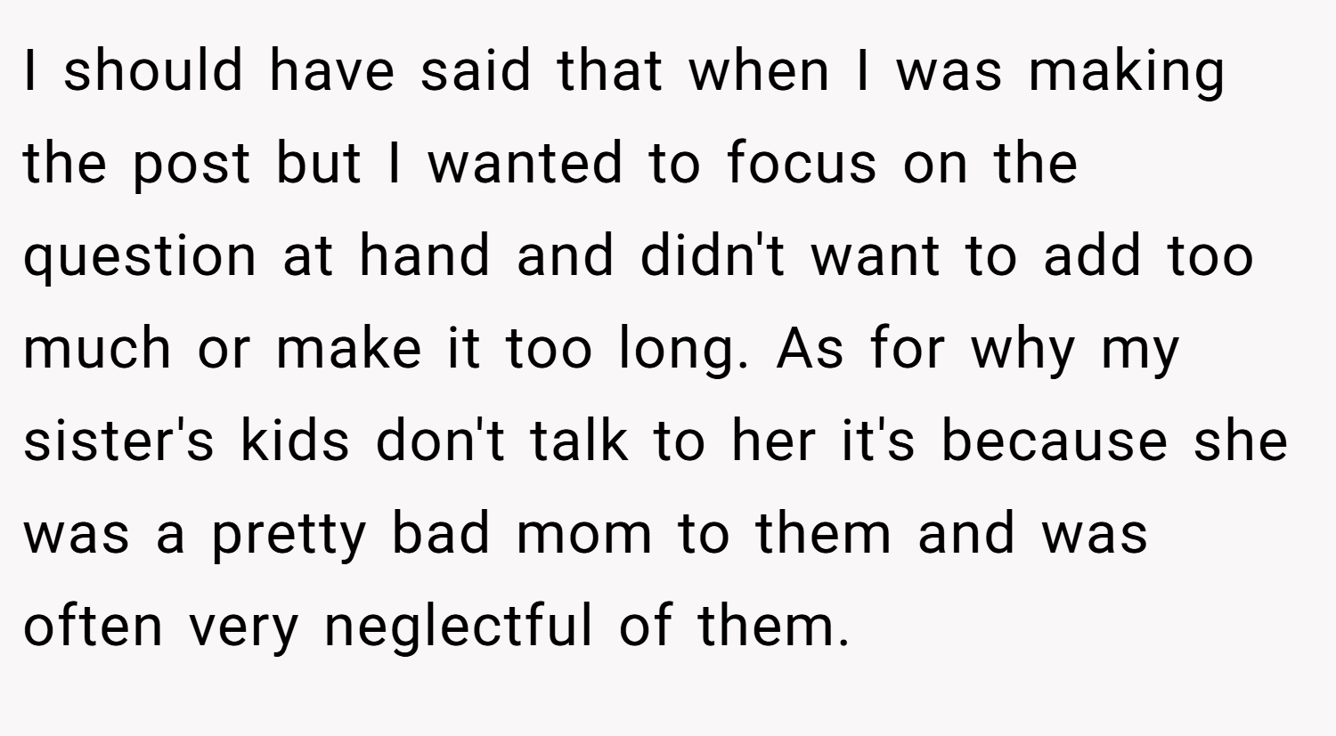 I should have said that when I was making the post but I wanted to focus on the question at hand and didn't want to add too much or make it too long. As for why my sister's kids don't talk to her it's because she was a pretty bad mom to them and was often very neglectful of them.
