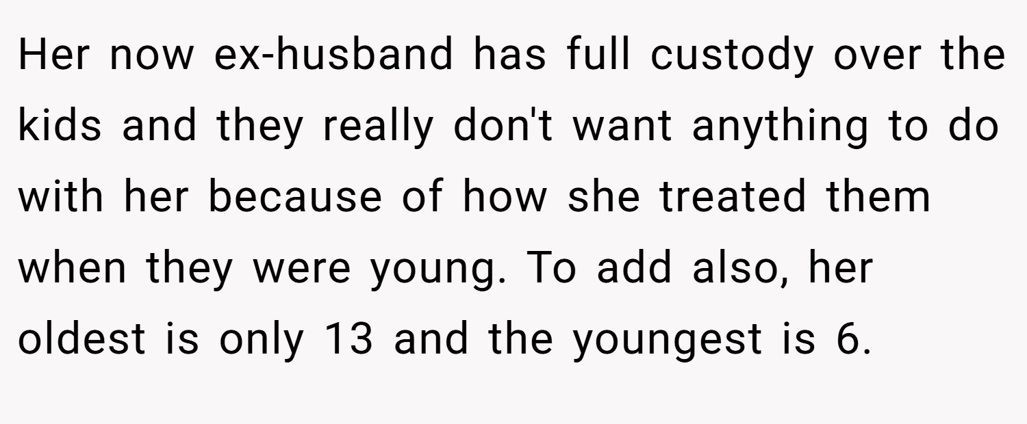 Her now ex-husband has full custody over the kids and they really don't want anything to do with her because of how she treated them when they were young. To add also, her oldest is only 13 and the youngest is 6.
