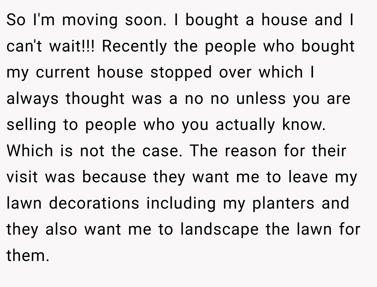 So I'm moving soon. I bought a house and I can't wait!!! Recently the people who bought my current house stopped over which I always thought was a no no unless you are selling to people who you actually know. Which is not the case. The reason for their visit was because they want me to leave my lawn decorations including my planters and they also want me to landscape the lawn for them.